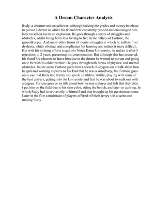 A Dream Character Analysis
Rudy, a dreamer and an achiever, although lacking the grades and money he chose
to pursue a dream in which his friend Pete constantly pushed and encouraged him,
later on killed due to an explosion. He goes through a series of struggles and
obstacles, whilst being homeless having to live in the offices of Fortune, the
groundkeeper. And many other forms of mental struggles at which he suffers from
dyslexia, which obstruct and complicates his learning and makes it more difficult.
But with his striving efforts to get into Notre Dame University, he makes it after 3
rejections in 2 years, presenting his determination. But although this has occurred,
his fiancГ©e chooses to leave him due to the dream he wanted to pursue and going
on to be with his older brother. He goes through both forms of physical and mental
obstacles. In one scene Fortune gives him a speech, Rudygoes on to talk about how
he quit and wanting to prove to his Dad that he was a somebody, but Fortune goes
on to say that Rudy had barely any speck of athletic ability, playing with some of
the best players, getting into the University and that he was about to walk out with
a degree. Fortune goes on to talk about how he was a player and felt that they didn
t put him on the field due to his skin color, riding the bench, and later on quitting. In
which Rudy had to prove only to himself and that brought up his persistence more.
Later in the film a multitude of players offered off their jersey s in a scene and
making Rudy
 