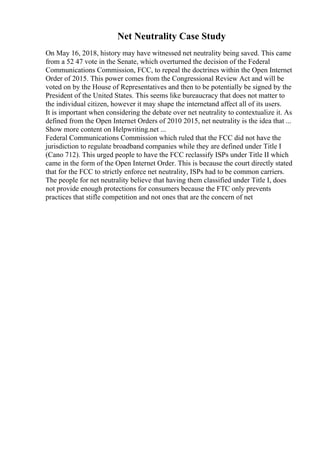 Net Neutrality Case Study
On May 16, 2018, history may have witnessed net neutrality being saved. This came
from a 52 47 vote in the Senate, which overturned the decision of the Federal
Communications Commission, FCC, to repeal the doctrines within the Open Internet
Order of 2015. This power comes from the Congressional Review Act and will be
voted on by the House of Representatives and then to be potentially be signed by the
President of the United States. This seems like bureaucracy that does not matter to
the individual citizen, however it may shape the internetand affect all of its users.
It is important when considering the debate over net neutrality to contextualize it. As
defined from the Open Internet Orders of 2010 2015, net neutrality is the idea that ...
Show more content on Helpwriting.net ...
Federal Communications Commission which ruled that the FCC did not have the
jurisdiction to regulate broadband companies while they are defined under Title I
(Cano 712). This urged people to have the FCC reclassify ISPs under Title II which
came in the form of the Open Internet Order. This is because the court directly stated
that for the FCC to strictly enforce net neutrality, ISPs had to be common carriers.
The people for net neutrality believe that having them classified under Title I, does
not provide enough protections for consumers because the FTC only prevents
practices that stifle competition and not ones that are the concern of net
 
