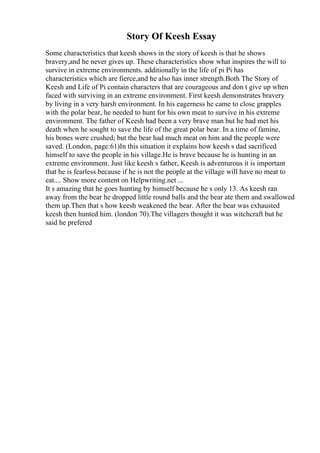 Story Of Keesh Essay
Some characteristics that keesh shows in the story of keesh is that he shows
bravery,and he never gives up. These characteristics show what inspires the will to
survive in extreme environments. additionally in the life of pi Pi has
characteristics which are fierce,and he also has inner strength.Both The Story of
Keesh and Life of Pi contain characters that are courageous and don t give up when
faced with surviving in an extreme environment. First keesh demonstrates bravery
by living in a very harsh environment. In his eagerness he came to close grapples
with the polar bear, he needed to hunt for his own meat to survive in his extreme
environment. The father of Keesh had been a very brave man but he had met his
death when he sought to save the life of the great polar bear. In a time of famine,
his bones were crushed; but the bear had much meat on him and the people were
saved. (London, page:61)In this situation it explains how keesh s dad sacrificed
himself to save the people in his village.He is brave because he is hunting in an
extreme environment. Just like keesh s father, Keesh is adventurous it is important
that he is fearless because if he is not the people at the village will have no meat to
eat.... Show more content on Helpwriting.net ...
It s amazing that he goes hunting by himself because he s only 13. As keesh ran
away from the bear he dropped little round balls and the bear ate them and swallowed
them up.Then that s how keesh weakened the bear. After the bear was exhausted
keesh then hunted him. (london 70).The villagers thought it was witchcraft but he
said he prefered
 