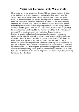 Women And Patriarchy In The Winter s Tale
Men rule the world, but women rule the men. This has become glaringly obvious
when deciding how to analyse critically, patriarchy in Shakespeare s play The
Winter s Tale. There is little doubt that this play represents English patriarchal
society in the Jacobean Era, and how the men in power, or authority, treated the
fairer sex : their wives, daughters, and women in general. In this essay, elements
examined will surround King Leontes and his relationships, such as with his old
friend King Polixenes of Bohemia, his young son Mamillius, and finally with the
women in his life, Queen Hermione, and Lady Paulina. Leontes is not only head of
his household; he is also King of Sicilia, thus head of all households in the country,
an incredibly pressurised... Show more content on Helpwriting.net ...
Brunner writes that Paulina is as feminism demands, to not only critique the
system but also prescribe alternatives and take concrete action , and due to female
solidarity towards Hermione, is willing to use that tongue I have. If wit flow fromt
t as boldness from my bosom, let t not be doubted I shall do good (2.2.53). A
mother son dynamic develops between Paulina and her King, and as his penance for
past sins, is managed by the woman he once labelled an audacious lady (2.3.43) and
mankind witch (2.3.68). She usurps the gender role stereotype of the time, by acting
as counsellor and providing honest guidance to the remorseful monarch for 16 years,
but in the end she removes the mask of the punitive and demanding mother, resuming
her normal place (Erickson
 