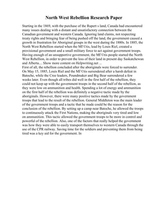 North West Rebellion Research Paper
Starting in the 1869, with the purchase of the Rupert s land, Canada had encountered
many issues dealing with a distant and unsatisfactory connection between the
Canadian government and western Canada. Ignoring land claims, not respecting
treaty rights and bringing fear of being pushed off the land, the government caused a
growth in frustration for Aboriginal groups in the west during the 1880s. In 1885, the
North West Rebellion started when the MГ©tis, lead by Louis Riel, created a
provisional government and a small military force to act against government troops.
Having enough of an unsupportive government, the MГ©tis people started the North
West Rebellion, in order to prevent the loss of their land in present day Saskatchewan
and Alberta.... Show more content on Helpwriting.net ...
First of all, the rebellion concluded after the aboriginals were forced to surrender.
On May 15, 1885, Louis Riel and the MГ©tis surrendered after a harsh defeat in
Batoche, while the Cree leaders, Poundmaker and Big Bear surrendered a few
weeks later. Even though all tribes did well in the first half of the rebellion, they
could not keep up with the government troops in the second half of the rebellion, as
they were low on ammunition and health. Spending a lot of energy and ammunition
on the first half of the rebellion was definitely a negative tactic made by the
aboriginals. However, there were many positive tactics made by the government
troops that lead to the result of the rebellion. General Middleton was the main leader
of the government troops and a tactic that he made could be the reason for the
conclusion of the rebellion. By setting up a camp near Batoche, he allowed the troops
to continuously attack the First Nations, making the aboriginals very tired and low
on ammunition. This tactic allowed the government troops to be more in control and
powerful of the rebellion. Also, one of the factors that really helped the government
was how they were able to easily transport themselves to western Canada through the
use of the CPR railway. Saving time for the soldiers and preventing them from being
tired was a key aid for the government. In
 