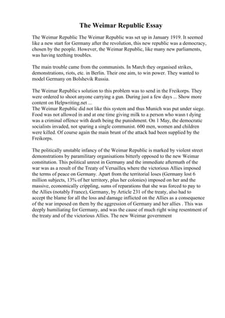 The Weimar Republic Essay
The Weimar Republic The Weimar Republic was set up in January 1919. It seemed
like a new start for Germany after the revolution, this new republic was a democracy,
chosen by the people. However, the Weimar Republic, like many new parliaments,
was having teething troubles.
The main trouble came from the communists. In March they organised strikes,
demonstrations, riots, etc. in Berlin. Their one aim, to win power. They wanted to
model Germany on Bolshevik Russia.
The Weimar Republics solution to this problem was to send in the Freikorps. They
were ordered to shoot anyone carrying a gun. During just a few days ... Show more
content on Helpwriting.net ...
The Weimar Republic did not like this system and thus Munich was put under siege.
Food was not allowed in and at one time giving milk to a person who wasn t dying
was a criminal offence with death being the punishment. On 1 May, the democratic
socialists invaded, not sparing a single communist. 600 men, women and children
were killed. Of course again the main brunt of the attack had been supplied by the
Freikorps.
The politically unstable infancy of the Weimar Republic is marked by violent street
demonstrations by paramilitary organisations bitterly opposed to the new Weimar
constitution. This political unrest in Germany and the immediate aftermath of the
war was as a result of the Treaty of Versailles, where the victorious Allies imposed
the terms of peace on Germany. Apart from the territorial loses (Germany lost 6
million subjects, 13% of her territory, plus her colonies) imposed on her and the
massive, economically crippling, sums of reparations that she was forced to pay to
the Allies (notably France), Germany, by Article 231 of the treaty, also had to
accept the blame for all the loss and damage inflicted on the Allies as a consequence
of the war imposed on them by the aggression of Germany and her allies . This was
deeply humiliating for Germany, and was the cause of much right wing resentment of
the treaty and of the victorious Allies. The new Weimar government
 