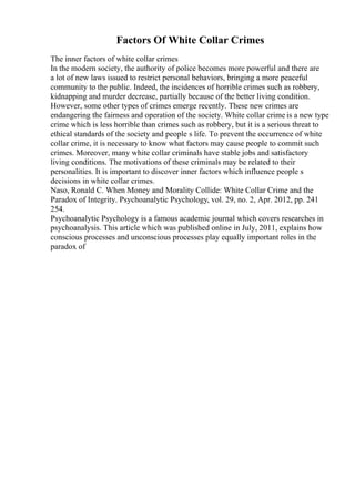 Factors Of White Collar Crimes
The inner factors of white collar crimes
In the modern society, the authority of police becomes more powerful and there are
a lot of new laws issued to restrict personal behaviors, bringing a more peaceful
community to the public. Indeed, the incidences of horrible crimes such as robbery,
kidnapping and murder decrease, partially because of the better living condition.
However, some other types of crimes emerge recently. These new crimes are
endangering the fairness and operation of the society. White collar crime is a new type
crime which is less horrible than crimes such as robbery, but it is a serious threat to
ethical standards of the society and people s life. To prevent the occurrence of white
collar crime, it is necessary to know what factors may cause people to commit such
crimes. Moreover, many white collar criminals have stable jobs and satisfactory
living conditions. The motivations of these criminals may be related to their
personalities. It is important to discover inner factors which influence people s
decisions in white collar crimes.
Naso, Ronald C. When Money and Morality Collide: White Collar Crime and the
Paradox of Integrity. Psychoanalytic Psychology, vol. 29, no. 2, Apr. 2012, pp. 241
254.
Psychoanalytic Psychology is a famous academic journal which covers researches in
psychoanalysis. This article which was published online in July, 2011, explains how
conscious processes and unconscious processes play equally important roles in the
paradox of
 