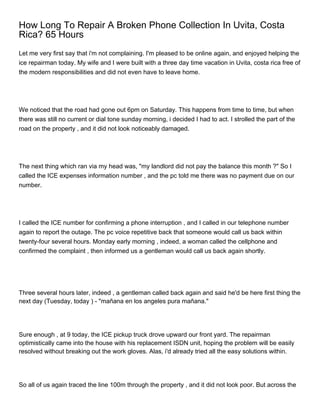 How Long To Repair A Broken Phone Collection In Uvita, Costa
Rica? 65 Hours
Let me very first say that i'm not complaining. I'm pleased to be online again, and enjoyed helping the
ice repairman today. My wife and I were built with a three day time vacation in Uvita, costa rica free of
the modern responsibilities and did not even have to leave home.




We noticed that the road had gone out 6pm on Saturday. This happens from time to time, but when
there was still no current or dial tone sunday morning, i decided I had to act. I strolled the part of the
road on the property , and it did not look noticeably damaged.




The next thing which ran via my head was, "my landlord did not pay the balance this month ?" So I
called the ICE expenses information number , and the pc told me there was no payment due on our
number.




I called the ICE number for confirming a phone interruption , and I called in our telephone number
again to report the outage. The pc voice repetitive back that someone would call us back within
twenty-four several hours. Monday early morning , indeed, a woman called the cellphone and
confirmed the complaint , then informed us a gentleman would call us back again shortly.




Three several hours later, indeed , a gentleman called back again and said he'd be here first thing the
next day (Tuesday, today ) - "mañana en los angeles pura mañana."




Sure enough , at 9 today, the ICE pickup truck drove upward our front yard. The repairman
optimistically came into the house with his replacement ISDN unit, hoping the problem will be easily
resolved without breaking out the work gloves. Alas, i'd already tried all the easy solutions within.




So all of us again traced the line 100m through the property , and it did not look poor. But across the
 