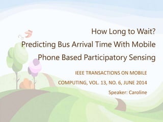 How Long to Wait? 
Predicting Bus Arrival Time With Mobile 
Phone Based Participatory Sensing 
IEEE TRANSACTIONS ON MOBILE 
COMPUTING, VOL. 13, NO. 6, JUNE 2014 
Speaker: Caroline 
 