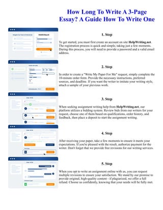 How Long To Write A 3-Page
Essay? A Guide How To Write One
1. Step
To get started, you must first create an account on site HelpWriting.net.
The registration process is quick and simple, taking just a few moments.
During this process, you will need to provide a password and a valid email
address.
2. Step
In order to create a "Write My Paper For Me" request, simply complete the
10-minute order form. Provide the necessary instructions, preferred
sources, and deadline. If you want the writer to imitate your writing style,
attach a sample of your previous work.
3. Step
When seeking assignment writing help from HelpWriting.net, our
platform utilizes a bidding system. Review bids from our writers for your
request, choose one of them based on qualifications, order history, and
feedback, then place a deposit to start the assignment writing.
4. Step
After receiving your paper, take a few moments to ensure it meets your
expectations. If you're pleased with the result, authorize payment for the
writer. Don't forget that we provide free revisions for our writing services.
5. Step
When you opt to write an assignment online with us, you can request
multiple revisions to ensure your satisfaction. We stand by our promise to
provide original, high-quality content - if plagiarized, we offer a full
refund. Choose us confidently, knowing that your needs will be fully met.
How Long To Write A 3-Page Essay? A Guide How To Write One How Long To Write A 3-Page Essay? A Guide
How To Write One
 