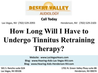 Call Today
Las Vegas, NV (702) 529-2093                      Henderson, NV (702) 529-2103


   How Long Will I Have to
  Undergo Tinnitus Retraining
          Therapy?
                           Website: www.LasVegasHears.com
                      Blog: www.Hearing-Aids-Las-Vegas-NV.com
                      Blog: www.Hearing-Aids-Henderson-NV.com
501 S. Rancho suite D24                            1701 N. Green Valley Pkwy suite 8B
Las Vegas, NV 89106                                            Henderson, NV 89074
 