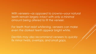 With veneers—as opposed to crowns—your natural
teeth remain largely intact with only a minimal
amount being altered to fit the veneer.
For teeth that resist whitening, veneers can make
even the darkest teeth appear bright white.
Dentists may also recommend veneers to quickly
fix minor twists, overlaps, and small gaps.
 