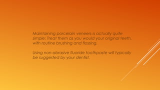 Maintaining porcelain veneers is actually quite
simple: Treat them as you would your original teeth,
with routine brushing and flossing.
Using non-abrasive fluoride toothpaste will typically
be suggested by your dentist.
 