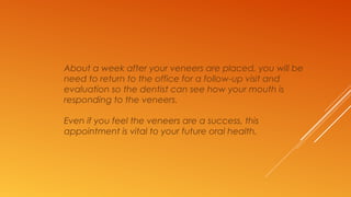 About a week after your veneers are placed, you will be
need to return to the office for a follow-up visit and
evaluation so the dentist can see how your mouth is
responding to the veneers.
Even if you feel the veneers are a success, this
appointment is vital to your future oral health.
 