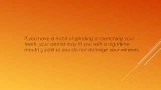 If you have a habit of grinding or clenching your
teeth, your dentist may fit you with a nighttime
mouth guard so you do not damage your veneers.
 
