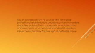 You should also return to your dentist for regular
professional maintenance because porcelain veneers
should be polished with a specially formulated, non-
abrasive paste, and because your dentist needs to
inspect your dentistry for any sign of potential failure.
 