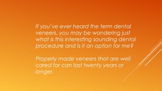 If you’ve ever heard the term dental
veneers, you may be wondering just
what is this interesting sounding dental
procedure and is it an option for me?
Properly made veneers that are well
cared for can last twenty years or
longer.
 