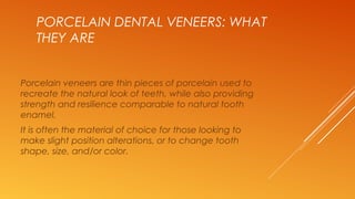 PORCELAIN DENTAL VENEERS: WHAT
THEY ARE
Porcelain veneers are thin pieces of porcelain used to
recreate the natural look of teeth, while also providing
strength and resilience comparable to natural tooth
enamel.
It is often the material of choice for those looking to
make slight position alterations, or to change tooth
shape, size, and/or color.
 