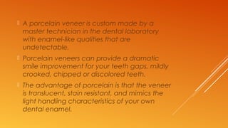  A porcelain veneer is custom made by a
master technician in the dental laboratory
with enamel-like qualities that are
undetectable.
 Porcelain veneers can provide a dramatic
smile improvement for your teeth gaps, mildly
crooked, chipped or discolored teeth.
 The advantage of porcelain is that the veneer
is translucent, stain resistant, and mimics the
light handling characteristics of your own
dental enamel.
 