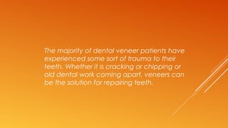 The majority of dental veneer patients have
experienced some sort of trauma to their
teeth. Whether it is cracking or chipping or
old dental work coming apart, veneers can
be the solution for repairing teeth.
 