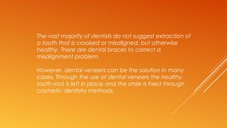 The vast majority of dentists do not suggest extraction of
a tooth that is crooked or misaligned, but otherwise
healthy. There are dental braces to correct a
misalignment problem.
However, dental veneers can be the solution in many
cases. Through the use of dental veneers the healthy
tooth root is left in place and the smile is fixed through
cosmetic dentistry methods.
 