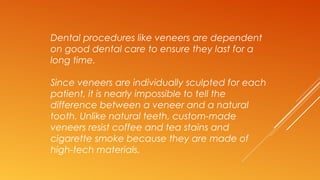 Dental procedures like veneers are dependent
on good dental care to ensure they last for a
long time.
Since veneers are individually sculpted for each
patient, it is nearly impossible to tell the
difference between a veneer and a natural
tooth. Unlike natural teeth, custom-made
veneers resist coffee and tea stains and
cigarette smoke because they are made of
high-tech materials.
 