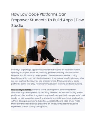 How Low Code Platforms Can
Empower Students To Build Apps | Dew
Studio
In today’s digital age, app development has become an essential skill set,
opening up opportunities for creativity, problem-solving, and innovation.
However, traditional app development often requires extensive coding
knowledge, which can be intimidating and time-consuming for students who
are just starting their journey into programming. This is where Low-code
platforms come into play, revolutionizing student learning and app building.
Low-code platforms provide a visual development environment that
simplifies app development by reducing the need for manual coding. These
platforms offer intuitive drag-and-drop interfaces, pre-built components, and
ready-to-use templates, enabling students to create functional applications
without deep programming expertise. Accessibility and ease of use make
these advanced and robust platforms an empowering tool for students
regardless of their coding background.
 
