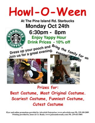 Howl-O-Ween
                 At The Pine Island Rd. Starbucks
                       Monday Oct 24th
                        6:30pm - 8pm
                           Enjoy Yappy Hour
                         Drink Prices - 10% off
                             B
                         a nd ring t
                  r pooch ing.       he
    Dress up you at even        ev e     f am
                    e                        ily
           for a gr                 ning         for
   Join us                                of
                                             Fun     an
                                                 !!!




                  Prizes for:
    Best Costume, Most Original Costume.
     Scariest Costume, Funniest Costume,
               Cutest Costume
Flyer and online promotions provided by Advertizit Enterprises (www.advertizit.com) Ph. 239-349-2089
        Printing provided by Jones & Co. Realty (www.jonesandcorealty.com) Ph. 239-415-5881
 