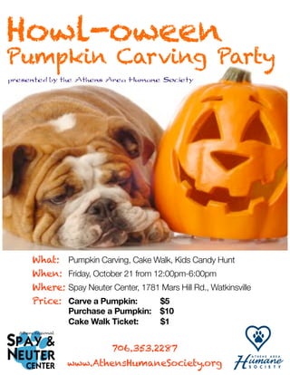Howl-oween
Pumpkin Carving Party
presented by the Athens Area Humane Society




     What:	 Pumpkin Carving, Cake Walk, Kids Candy Hunt
     When: 	 Friday, October 21 from 12:00pm-6:00pm
     Where:	Spay Neuter Center, 1781 Mars Hill Rd., Watkinsville
     Price: 	 Carve a Pumpkin: 	      $5
     	    	   Purchase a Pumpkin:      $10
     	    	   Cake Walk Ticket:        $1


                          706.353.2287
              www.AthensHumaneSociety.org
 