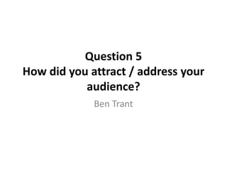 Question 5
How did you attract / address your
audience?
Ben Trant
 