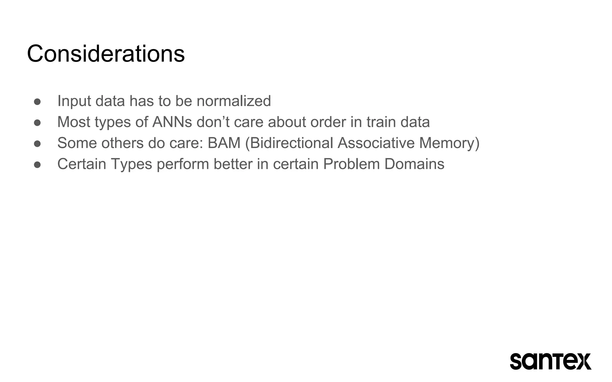 Considerations
● Input data has to be normalized
● Most types of ANNs don’t care about order in train data
● Some others do care: BAM (Bidirectional Associative Memory)
● Certain Types perform better in certain Problem Domains
 