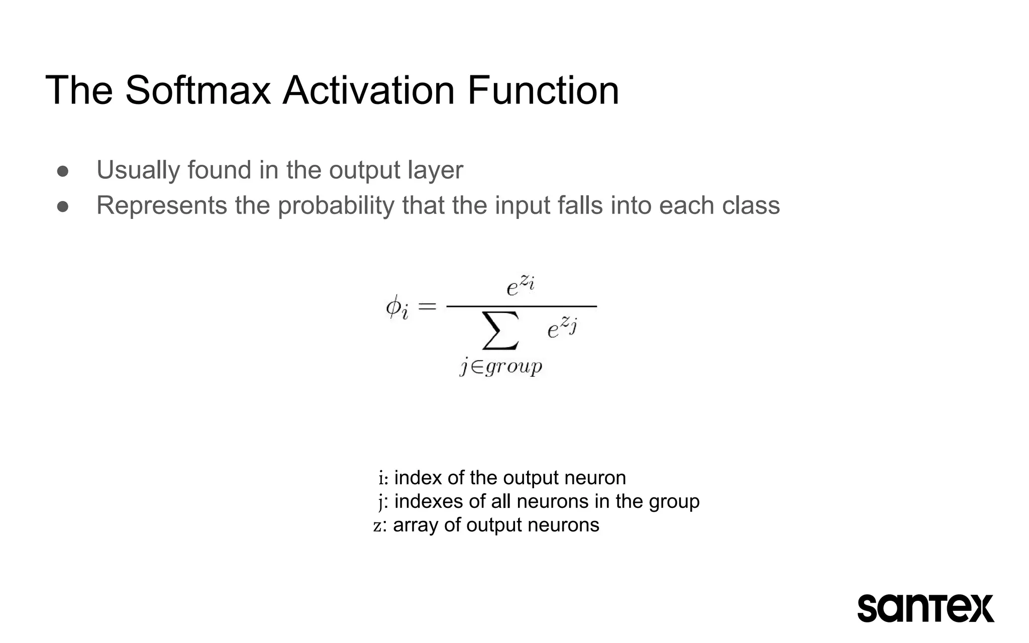 ● Usually found in the output layer
● Represents the probability that the input falls into each class
The Softmax Activation Function
i: index of the output neuron
j: indexes of all neurons in the group
z: array of output neurons
 