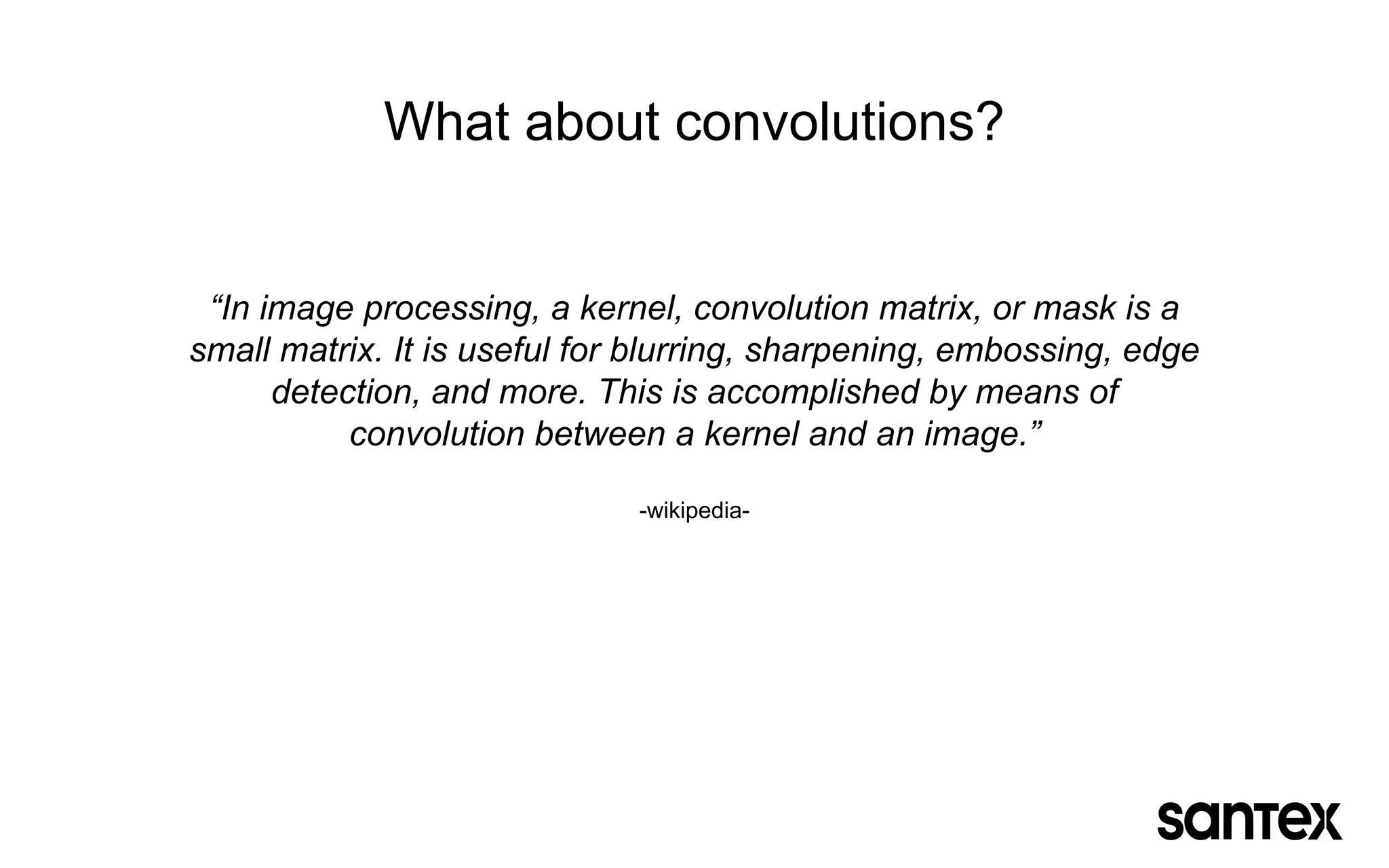 What about convolutions?
“In image processing, a kernel, convolution matrix, or mask is a
small matrix. It is useful for blurring, sharpening, embossing, edge
detection, and more. This is accomplished by means of
convolution between a kernel and an image.”
-wikipedia-
 