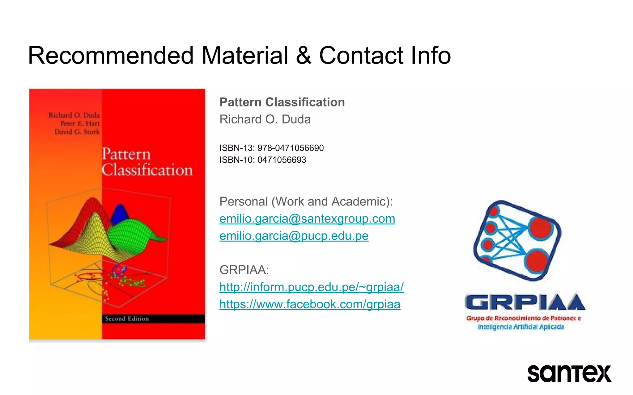 Recommended Material & Contact Info
Pattern Classification
Richard O. Duda
ISBN-13: 978-0471056690
ISBN-10: 0471056693
Personal (Work and Academic):
emilio.garcia@santexgroup.com
emilio.garcia@pucp.edu.pe
GRPIAA:
http://inform.pucp.edu.pe/~grpiaa/
https://www.facebook.com/grpiaa
 