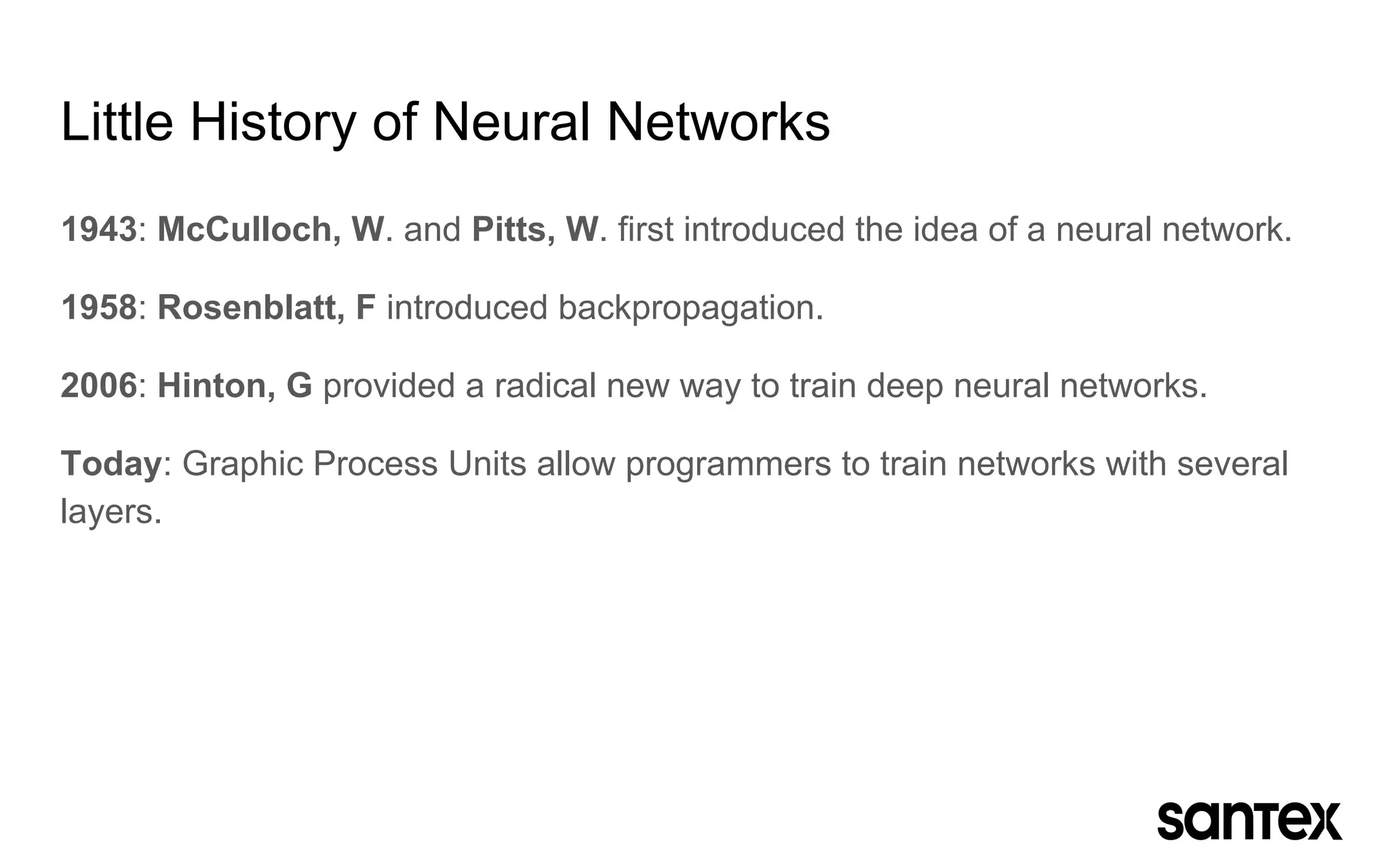 Little History of Neural Networks
1943: McCulloch, W. and Pitts, W. first introduced the idea of a neural network.
1958: Rosenblatt, F introduced backpropagation.
2006: Hinton, G provided a radical new way to train deep neural networks.
Today: Graphic Process Units allow programmers to train networks with several
layers.
 