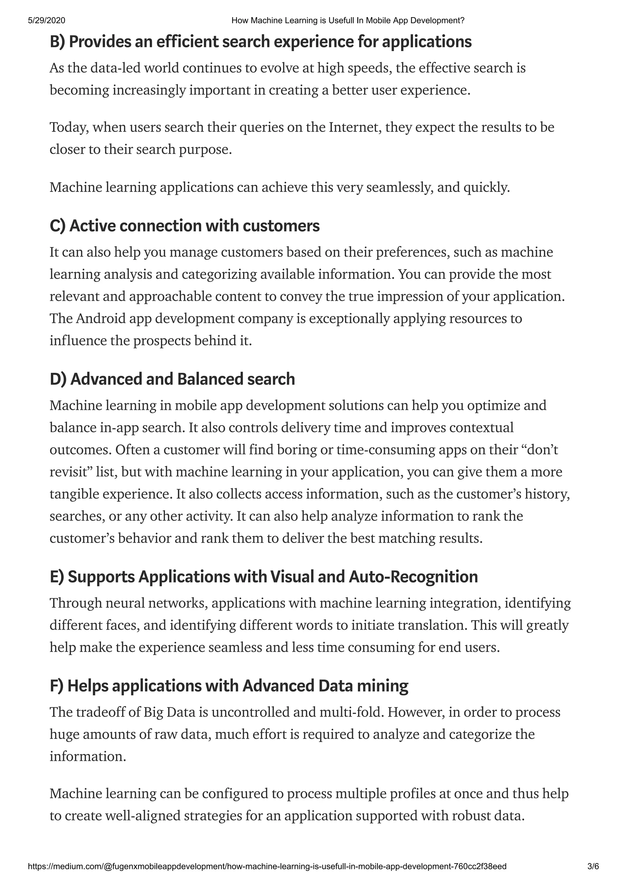 5/29/2020 How Machine Learning is Usefull In Mobile App Development?
https://medium.com/@fugenxmobileappdevelopment/how-machine-learning-is-usefull-in-mobile-app-development-760cc2f38eed 3/6
B) Provides an efficient search experience for applications
As the data-led world continues to evolve at high speeds, the effective search is
becoming increasingly important in creating a better user experience.
Today, when users search their queries on the Internet, they expect the results to be
closer to their search purpose.
Machine learning applications can achieve this very seamlessly, and quickly.
C) Active connection with customers
It can also help you manage customers based on their preferences, such as machine
learning analysis and categorizing available information. You can provide the most
relevant and approachable content to convey the true impression of your application.
The Android app development company is exceptionally applying resources to
influence the prospects behind it.
D) Advanced and Balanced search
Machine learning in mobile app development solutions can help you optimize and
balance in-app search. It also controls delivery time and improves contextual
outcomes. Often a customer will find boring or time-consuming apps on their “don’t
revisit” list, but with machine learning in your application, you can give them a more
tangible experience. It also collects access information, such as the customer’s history,
searches, or any other activity. It can also help analyze information to rank the
customer’s behavior and rank them to deliver the best matching results.
E) Supports Applications withVisual and Auto-Recognition
Through neural networks, applications with machine learning integration, identifying
different faces, and identifying different words to initiate translation. This will greatly
help make the experience seamless and less time consuming for end users.
F) Helps applications with Advanced Data mining
The tradeoff of Big Data is uncontrolled and multi-fold. However, in order to process
huge amounts of raw data, much effort is required to analyze and categorize the
information.
Machine learning can be configured to process multiple profiles at once and thus help
to create well-aligned strategies for an application supported with robust data.
 