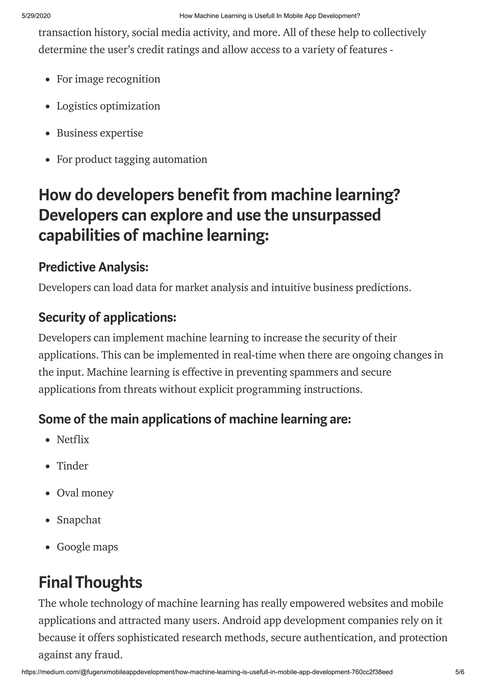 5/29/2020 How Machine Learning is Usefull In Mobile App Development?
https://medium.com/@fugenxmobileappdevelopment/how-machine-learning-is-usefull-in-mobile-app-development-760cc2f38eed 5/6
transaction history, social media activity, and more. All of these help to collectively
determine the user’s credit ratings and allow access to a variety of features -
For image recognition
Logistics optimization
Business expertise
For product tagging automation
How do developers benefit from machine learning?
Developers can explore and use the unsurpassed
capabilities of machine learning:
Predictive Analysis:
Developers can load data for market analysis and intuitive business predictions.
Security of applications:
Developers can implement machine learning to increase the security of their
applications. This can be implemented in real-time when there are ongoing changes in
the input. Machine learning is effective in preventing spammers and secure
applications from threats without explicit programming instructions.
Some of the main applications of machine learning are:
Netflix
Tinder
Oval money
Snapchat
Google maps
FinalThoughts
The whole technology of machine learning has really empowered websites and mobile
applications and attracted many users. Android app development companies rely on it
because it offers sophisticated research methods, secure authentication, and protection
against any fraud.
 