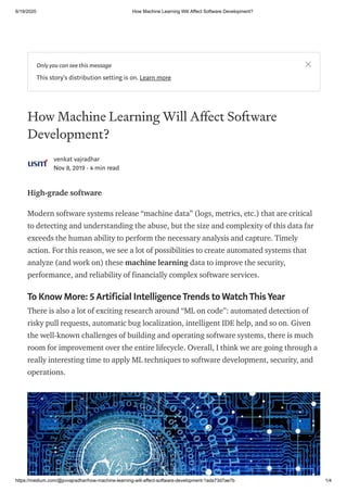 6/19/2020 How Machine Learning Will Affect Software Development?
https://medium.com/@pvvajradhar/how-machine-learning-will-affect-software-development-1ada73d7ae7b 1/4
How Machine Learning Will A ect Software
Development?
venkat vajradhar
Nov 8, 2019 · 4 min read
High-grade software
Modern software systems release “machine data” (logs, metrics, etc.) that are critical
to detecting and understanding the abuse, but the size and complexity of this data far
exceeds the human ability to perform the necessary analysis and capture. Timely
action. For this reason, we see a lot of possibilities to create automated systems that
analyze (and work on) these machine learning data to improve the security,
performance, and reliability of financially complex software services.
To Know More: 5 Artificial IntelligenceTrends to WatchThisYear
There is also a lot of exciting research around “ML on code”: automated detection of
risky pull requests, automatic bug localization, intelligent IDE help, and so on. Given
the well-known challenges of building and operating software systems, there is much
room for improvement over the entire lifecycle. Overall, I think we are going through a
really interesting time to apply ML techniques to software development, security, and
operations.
Only you can see this message
This story's distribution setting is on. Learn more
 