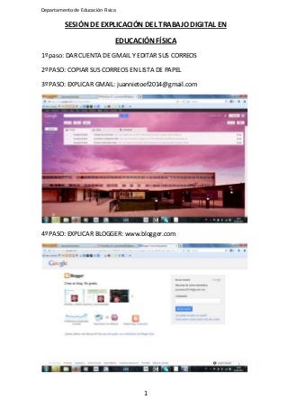 Departamento de Educación Física

SESIÓN DE EXPLICACIÓN DEL TRABAJO DIGITAL EN
EDUCACIÓN FÍSICA
1º paso: DAR CUENTA DE GMAIL Y EDITAR SUS CORREOS
2º PASO: COPIAR SUS CORREOS EN LISTA DE PAPEL
3º PASO: EXPLICAR GMAIL: juannietoef2014@gmail.com

4º PASO: EXPLICAR BLOGGER: www.blogger.com

1

 