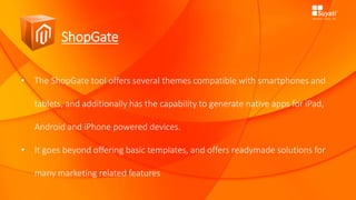 ShopGate
• The ShopGate tool offers several themes compatible with smartphones and
tablets, and additionally has the capability to generate native apps for iPad,
Android and iPhone powered devices.
• It goes beyond offering basic templates, and offers readymade solutions for
many marketing related features
 