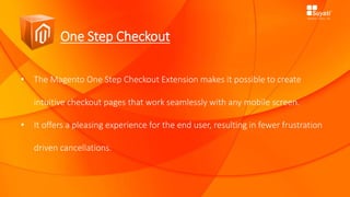 One Step Checkout
• The Magento One Step Checkout Extension makes it possible to create
intuitive checkout pages that work seamlessly with any mobile screen.
• It offers a pleasing experience for the end user, resulting in fewer frustration
driven cancellations.
 