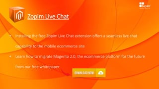 Zopim Live Chat
• Installing the free Zopim Live Chat extension offers a seamless live chat
capability to the mobile ecommerce site
• Learn how to migrate Magento 2.0, the ecommerce platform for the future
from our free whitepaper
 