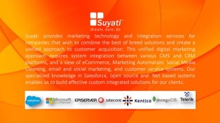 Suyati provides marketing technology and integration services for
companies that wish to combine the best of breed solutions and create a
unified approach to customer acquisition. This unified digital marketing
approach requires system integration between various CMS and CRM
platforms, and a slew of eCommerce, Marketing Automation, Social Media
Listening, email and social marketing, and customer service systems. Our
specialized knowledge in Salesforce, open source and .Net based systems
enables us to build effective custom integrated solutions for our clients.
 