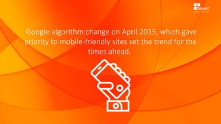 Google algorithm change on April 2015, which gave
priority to mobile-friendly sites set the trend for the
times ahead.
 