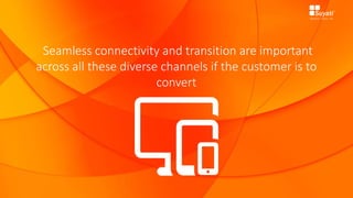 Seamless connectivity and transition are important
across all these diverse channels if the customer is to
convert
 