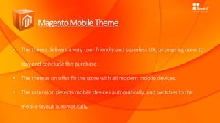 MagentoMobileTheme
• The theme delivers a very user friendly and seamless UX, prompting users to
stay and conclude the purchase.
• The themes on offer fit the store with all modern mobile devices.
• The extension detects mobile devices automatically, and switches to the
mobile layout automatically.
 