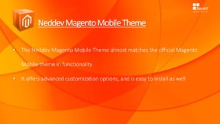NeddevMagentoMobileTheme
• The Neddev Magento Mobile Theme almost matches the official Magento
Mobile theme in functionality
• It offers advanced customization options, and is easy to install as well
 