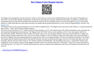How Magna Carta Changed America
The Magna Carta changed the way that America is today as well as the way society was in England 800 years ago. The people of England were
tired of the way King John had been treating them. So the barons, the King's go to people, realized that King John was getting too powerful and
misusing his power as king. Which initially led to his behavior and how he was treating his barons as well as the people of England. King John's
behavior is what led the barons to take matters into their own hands and the greatest document to ever be written in English History was born. The
Magna Carta.
The Magna Carta was the greatest document to ever be written in English history. The Magna Carta, also known as the Charter, is a document that laid
down certain ... Show more content on Helpwriting.net ...
The first revision took place in 1217, and the second revision took place in 1225. The original copy of the Charter pretended to state customary law
and it promoted disagreement and contention. The Magna Carta's full "effect" did not occur until later, at first, it was only legally valid for no
more than three months. Within these three months, the Charter's terms were never properly fulfilled. After removing all reference to tallage, the
Charter achieved formal consistency at the cost of its real intent. (Tallage is a form of arbitrary taxation levied by kings of the towns and lands of
the Crown.) Magna Carta later assumed legal parity among all free men to an exceptional degree. The first revised portion stated that " the Charter
still declares that the English church shall be free and still confirms, but does not define the privileges of the city of London and other towns and
boroughs." But the omission of this clause in 1217 left the Londoners still tallageable. The first Magna Carta was a " rough draft" and like many
rough drafts, there are many revisions. So the Magna Carta had a total of two revisions before the " final draft." These two revisions took place in
the following years: 1217 and 1225. The final draft became law and was confirmed and interpreted in the House of Parliament and enforced in the
courts of
... Get more on HelpWriting.net ...
 