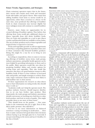 Future Trends, Opportunities, and Strategies                Discussion
Chain restaurant operators expect that in the future,       Interviews with senior menu development and market-
their menus will contain more fresh and innovative          ing executives at leading full-service and limited-service
foods with bolder and spicier ﬂavors. Most stated that      chain restaurants in the United States consistently
adding healthier food items to menus would be an            identify proﬁt as the key driver of decisions about what
opportunity, rather than a reaction to a threat. At the     to offer on their menus. Therefore, it is not surprising
                                                            that restaurant chains are committed to serving health-
same time, most predicted that offerings of healthier
                                                            ier foods only if they generate proﬁt through high sales
foods in chain restaurants may increase slightly but
                                                            or other beneﬁts to the restaurant (e.g., avoid the “veto
more indulgent items will continue to outsell healthier
                                                            vote”). Issues of food safety and labor are also impor-
ones.
                                                            tant to these restaurants. Those who are interested in
   However, many chains see opportunities for in-
                                                            changing the restaurant environment to offer more
creased offering of healthier options. They believe that    healthful options need to address these issues.
offering these items would give additional choices to          Many companies are reluctant to increase healthy
diners, especially those who desire healthier foods.        food choices on menus because of perceptions of low
They see fruits and vegetables as a tool to give diners     consumer demand, inconsistent quality and availability
creative and ﬂavorful foods not available at most chains.   of produce, high spoilage, increased storage needs, and
The use of ethnic products such as Asian vegetables and     complexity of preparation. Underlying all of these is a
tropical fruits is expected to increase.                    general belief that such products have not generated
   “Fruits and vegetables provide us with an opportunity    proﬁts for their business and their competitors. There
to develop a compelling platform of products that cater     is some support for this point of view from consumer
to those consumers that demand healthier products.          research.18
Doing this might be a way for us to bring in new               However, restaurants will respond to consumer de-
customers.”                                                 mand if it exists. They are in the business of selling what
   According to respondents, when it comes to increas-      people will buy and do not perceive it as their respon-
ing offerings of healthier menu items, trade groups,        sibility to increase demand for healthier food items.
industry associations, and public health agencies can be    Thus, the challenge of improving American consum-
most helpful by providing information to them and to        ers’ restaurant behavior will likely fall to others outside
the public. Many operators would like new ideas for         the restaurant industry such as government, nonproﬁt
preparing healthier dishes and creative options for         public health agencies, educational institutions, and
serving fruits and vegetables. They also would like         health professionals. Government policies that offer
assurance that there are good business reasons to offer     chain restaurants incentives to offer more healthy op-
healthier foods. If there is clear evidence of increased    tions, including fruits and vegetables, on their menus
sales and proﬁts, and simple strategies to achieve those    should be evaluated. For example, it would be worth-
ends, major restaurant chains would be more likely to       while to evaluate the impact of incentives, such as tax
add healthier fare to their menus.                          incentives or price supports, in the interest of public
   “If these organizations do research on what diners       health and reduced medical expenditures. Require-
                                                            ments that chain restaurants provide nutrition informa-
want or have information on eating trends, they should
                                                            tion at the point of purchase—thus removing the
share it with us.”
                                                            exemption of restaurants from nutrition labeling19—
   “Academics really can’t help the operator much. The
                                                            might motivate consumers20 and provide a compelling
produce industry, however, should improve distribu-
                                                            reason to develop more appealing, nutritious options.
tion so we can have fresher, riper produce. Most
                                                            Food assistance program innovations that encourage
importantly, the trade groups and industry associations     recipients to select healthier menu options might re-
should concentrate on teaching new chefs how to value       duce health disparities and counteract the targeted
fresh produce and fruit in terms of quality. This might     marking of less nutritious foods to low income
persuade them to use more of these items.”                  groups.21
   “They should focus on the positive . . . Give some          The produce industry needs to promote the use of
kudos to the restaurants who do it right. Even if they      fruits and vegetables in restaurants as well. Grower–
did it under pressure, they still did it.”                  shippers need to develop products to meet the unique
   “I’d love to see more information on balanced            needs of food service with respect to spoilage, prepara-
nutrition— eating everything in moderation . . . show       tion ease, and year-round supply of foods of consistent
how to make customers feel good about their decisions       quality. Prepackaged produce for restaurants would
without having to go through pain for it. Currently if      reduce perishability, and preprepared products would
you put something on the menu and say it’s healthy, it’s    reduce the burden of preparation and storage. Some,
the kiss of death.”                                         such as sliced apples, melon chunks, and prepackaged


May 2007                                                                           Am J Prev Med 2007;32(5)        387
 