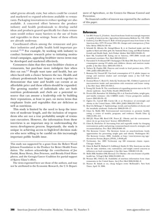 salad greens already exist, but others could be created        ment of Agriculture, or the Centers for Disease Control and
and marketed to expand selections available to restau-         Prevention.
rants. Packaging innovations to reduce spoilage are also         No ﬁnancial conﬂict of interest was reported by the authors
                                                               of this paper.
available. A concerted effort between the produce
industry and health professionals to develop useful
ideas and products geared speciﬁcally for chain restau-
rants would reduce many barriers to the use of fruits          References
                                                                1. Lin BH, Frazao E, J Guthrie. Away-from-home foods increasingly important
and vegetables in these settings. Some of these efforts            to quality of american diet. Agriculture Information Bulletin No. 749, 1999.
are already underway.                                           2. Guthrie J, Lin BH, Frazao E. Role of food prepared away from home in the
                                                                   American diet, 1977–78 versus 1994 –96: changes and consequences. J Nutr
   Coordinated efforts among the restaurant and pro-               Educ Behav 2002;34:140 –50.
duce industries and public health hold important po-            3. Schmidt M, Affenito SG, Striegel-Moore R, et al. Fast-food intake and diet
tential.15,16 For example, by working with industry to             quality in black and white girls: the National Heart, Lung, and Blood Institute
                                                                   Growth and Health Study. Arch Pediatr Adolesc Med 2005;159:626 –31.
conduct formative research prior to initiating motiva-          4. Kant AK, Graubard BI. Eating out in America, 1987–2000: trends and
tional campaigns, appealing healthier menu items may               nutritional correlates. Prev Med 2004;38:243–9.
be developed and marketed effectively.                          5. Paeratakul S, Ferdinand DP, Champagne CM, Ryan DH, Bray GA. Fast-food
                                                                   consumption among US adults and children: dietary and nutrient intake
   Consumers claim that they want healthier choices at             proﬁle. J Am Diet Assoc 2003;103:1332– 8.
restaurants, but purchase more indulgent fare when              6. Nielsen SJ, Popkin BM. Patterns and trends in food portion sizes, 1977–
                                                                   1998. JAMA 2003;289:450 –3.
they eat out.4,7 People want taste and health, but are
                                                                7. Bowman SA, Vinyard BT. Fast food consumption of U.S. adults: impact on
often faced with a choice between the two. Health and              energy and nutrient intakes and overweight status. J Am Coll Nutr
culinary professionals have begun to work together to              2004;23:163– 8.
                                                                8. Zoumas-Morse C, Rock CL, Sobo EJ, Neuhouser ML. Children’s patterns of
demonstrate that taste and health can coexist at an                macronutrient intake and associations with restaurant and home eating.
affordable price and these efforts should be expanded.             J Am Diet Assoc 2001;101:923–5.
The growing number of individuals who are both                  9. Young LR, Nestle M. The contribution of expanding portion sizes to the US
                                                                   obesity epidemic. Am J Public Health 2002;92:246 –9.
nutrition professionals and chefs are a potential re-          10. Pereira MA, Kartashov AI, Ebbeling CB, et al. Fast-food habits, weight gain,
source that can assume a leadership role by building               and insulin resistance (the CARDIA study): 15-year prospective analysis.
their reputations, at least in part, on menu items that            Lancet 2005;365:36 – 42.
                                                               11. Ogden CL, Carroll MD, Curtin LR, et al. Prevalence of overweight and
emphasize fruits and vegetables that are delicious as              obesity in the United States, 1999 –2004. JAMA 2006;295:1549 –55.
well as nutritious.                                            12. Bray GA, Bellanger T. Epidemiology, trends, and morbidities of obesity and
                                                                   the metabolic syndrome. Endocrine 2006;29:109 –17.
   This study is limited by the need to keep the inter-
                                                               13. Glanz K, Mullis RM. Environmental interventions to promote healthy
view of moderate length, and the inclusion of respon-              eating: a review of models, programs, and evidence. Health Educ Q
dents who are not a true probability sample of restau-             1988;15:395– 415.
                                                               14. Hill JO, Wyatt HR, Reed GW, Peters JC. Obesity and the environment:
rant executives. However, the information from these               where do we go from here? Science 2003;299:853–5.
interviews is an important step in understanding the           15. Glanz K, Hoelscher D. Increasing fruit and vegetable intake by changing
menu development process. Importantly, the study is                environments, policy and pricing: restaurant-based research, strategies, and
                                                                   recommendations. Prev Med 1004;39:S88 –93.
unique in achieving access to high-level decision mak-         16. The Keystone Center. The Keystone forum on away-from-home foods:
ers who were willing to be candid on this increasingly             opportunities for preventing weight gain and obesity. Washington DC:
important public health issue.                                     The Keystone Center, 2006. Available at http://www.keystone.org/spp/
                                                                   documents/Forum_Report_FINAL_5-30-06.pdf.
                                                               17. Technomic, Inc. 2005 Technomic top 500 restaurant chains: report.
This study was supported by a grant from the Robert Wood           Chicago: Author.
                                                               18. Glanz K, Basil M, Maibach E, Goldberg J, Snyder D. Why Americans eat what
Johnson Foundation to the Produce for Better Health Foun-
                                                                   they do: taste, nutrition, cost, convenience, and weight control concerns as
dation. The authors acknowledge the contributions of Joe           inﬂuences on food consumption. J Am Diet Assoc 1998;98:1118 –26.
Pawlak, Rona Henry, Don Peterson, and Brenda Fried Hum-        19. Mello MM, Studdert DM, Brennan TA. Obesity—the new frontier of public
phreys, and the Georgia Cancer Coalition for partial support       health law. N Engl J Med 2006;354:2601–10.
                                                               20. Wootan MG, Osborn M. Availability of nutrition information from chain
of Karen Glanz’s effort.
                                                                   restaurants in the United States. Am J Prev Med 2006;30:266 – 8.
  The views expressed here are those of the authors, and may   21. Warner M. Salads or no, cheap burgers revive McDonald’s. New York
not be attributed to the Economic Research, the U.S. Depart-       Times, April 19, 2006.




388   American Journal of Preventive Medicine, Volume 32, Number 5                                                   www.ajpm-online.net
 