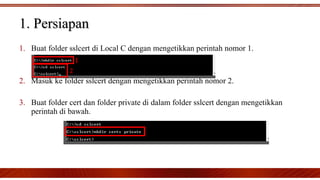 1. Buat folder sslcert di Local C dengan mengetikkan perintah nomor 1.
2. Masuk ke folder sslcert dengan mengetikkan perintah nomor 2.
3. Buat folder cert dan folder private di dalam folder sslcert dengan mengetikkan
perintah di bawah.
1. Persiapan1. Persiapan
 