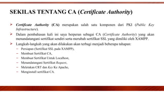 SEKILAS TENTANG CA (Certificate Authority)
 Certificate Authority (CA) merupakan salah satu komponen dari PKI (Public Key
Infrastructure).
 Dalam pembahasan kali ini saya berperan sebagai CA (Certificate Authority) yang akan
menandatangani sertifikat sendiri serta merubah sertifikat SSL yang dimiliki oleh XAMPP.
 Langkah-langkah yang akan dilakukan akan terbagi menjadi beberapa tahapan:
– Persiapan (Sertifikat SSL pada XAMPP),
– Membuat Sertifikat CA,
– Membuat Sertifikat Untuk Localhost,
– Menandatangani Sertifikat Request,
– Meletakan CRT dan Key Ke Apache,
– Menginstall sertifikat CA.
 