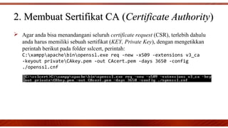  Agar anda bisa menandangani seluruh certificate request (CSR), terlebih dahulu
anda harus memiliki sebuah sertifikat (KEY, Private Key), dengan mengetikkan
perintah berikut pada folder sslcert, perintah:
C:xamppapachebinopenssl.exe req -new -x509 -extensions v3_ca
-keyout privateCAkey.pem -out CAcert.pem -days 3650 -config
./openssl.cnf
2. Membuat Sertifikat CA (2. Membuat Sertifikat CA (Certificate AuthorityCertificate Authority))
 