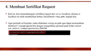  Kali ini, kita menandatangani sertifikat request dari server localhost, dimana si
localhost ini telah memberikan berkas localhost-req.pem kepada kita.
 Agar perintah ssl berjalan, maka dilakukan setting-an path agar dapat memasukkan
direktori C:xamppapachebin dengan mengetikkan perintah pada folder sslcert:
set path=C:xamppapachebin;%PATH%
4. Membuat Sertifikat Request4. Membuat Sertifikat Request
 